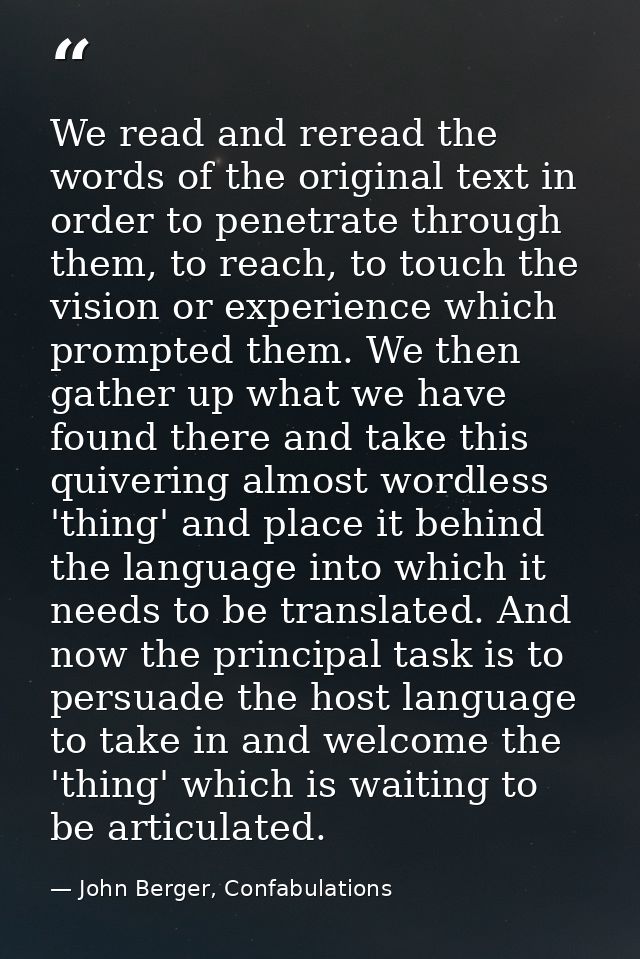 We read and reread the words of the original text in order to penetrate through them, to reach, to touch the vision or e — John Berger, Confabulations