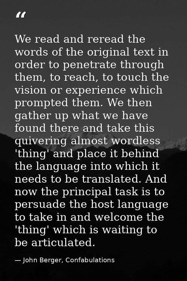 We read and reread the words of the original text in order to penetrate through them, to reach, to touch the vision or e — John Berger, Confabulations