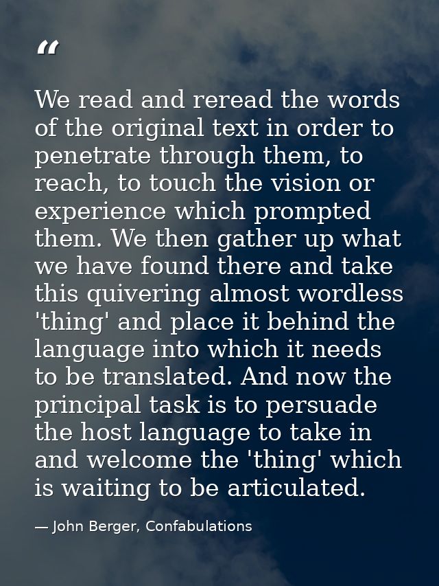 We read and reread the words of the original text in order to penetrate through them, to reach, to touch the vision or e — John Berger, Confabulations