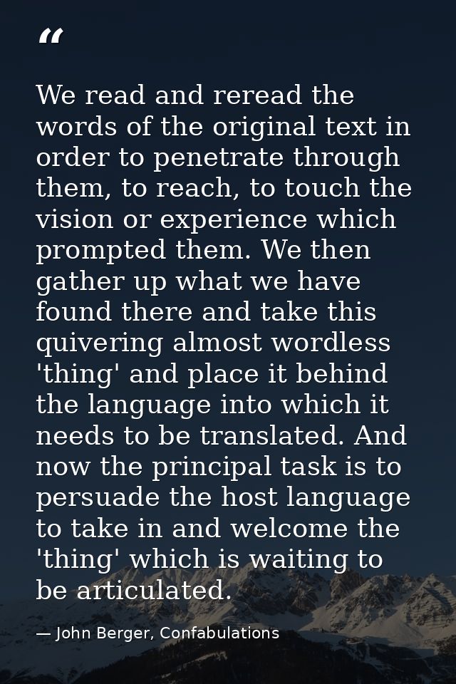 We read and reread the words of the original text in order to penetrate through them, to reach, to touch the vision or e — John Berger, Confabulations