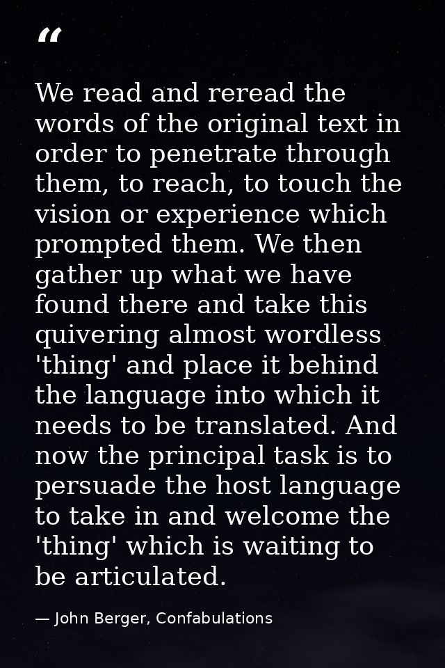We read and reread the words of the original text in order to penetrate through them, to reach, to touch the vision or e — John Berger, Confabulations