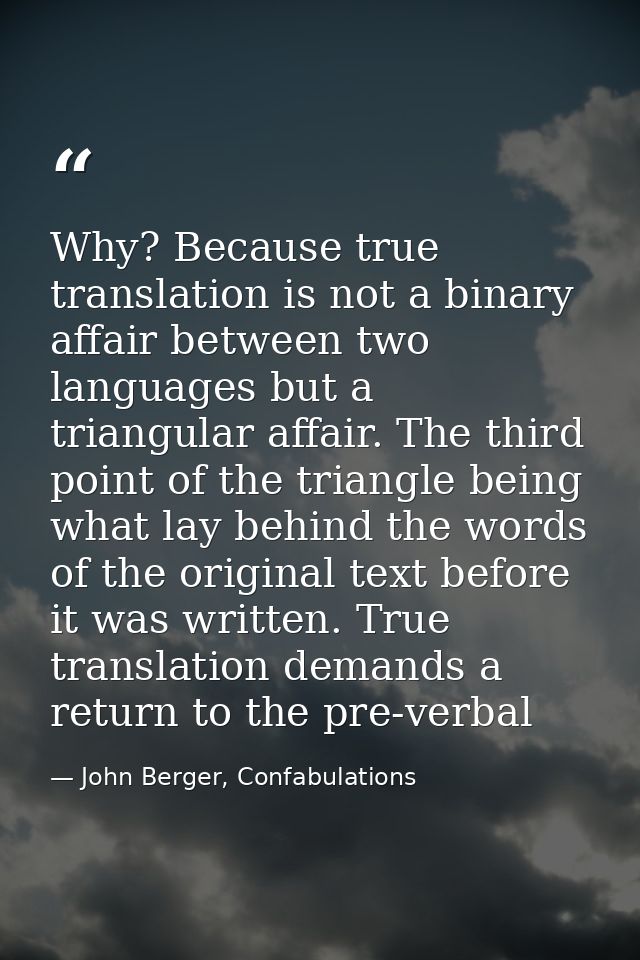 Why? Because true translation is not a binary affair between two languages but a triangular affair. The third point of t — John Berger, Confabulations