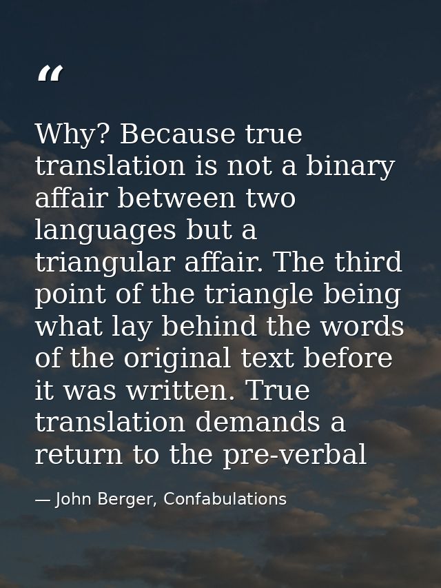 Why? Because true translation is not a binary affair between two languages but a triangular affair. The third point of t — John Berger, Confabulations