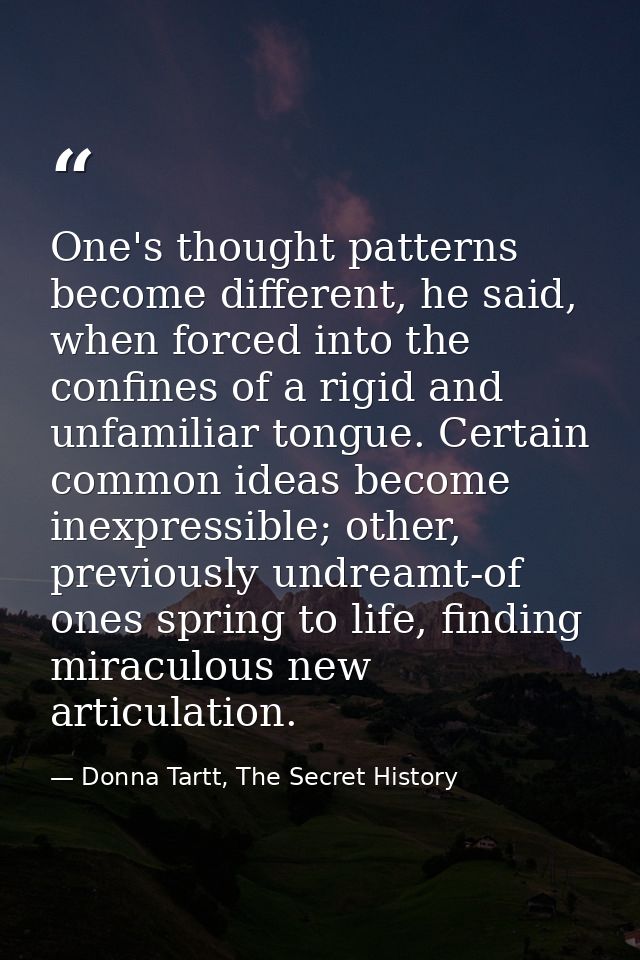 One's thought patterns become different, he said, when forced into the confines of a rigid and unfamiliar tongue. Certai — Donna Tartt, The Secret History