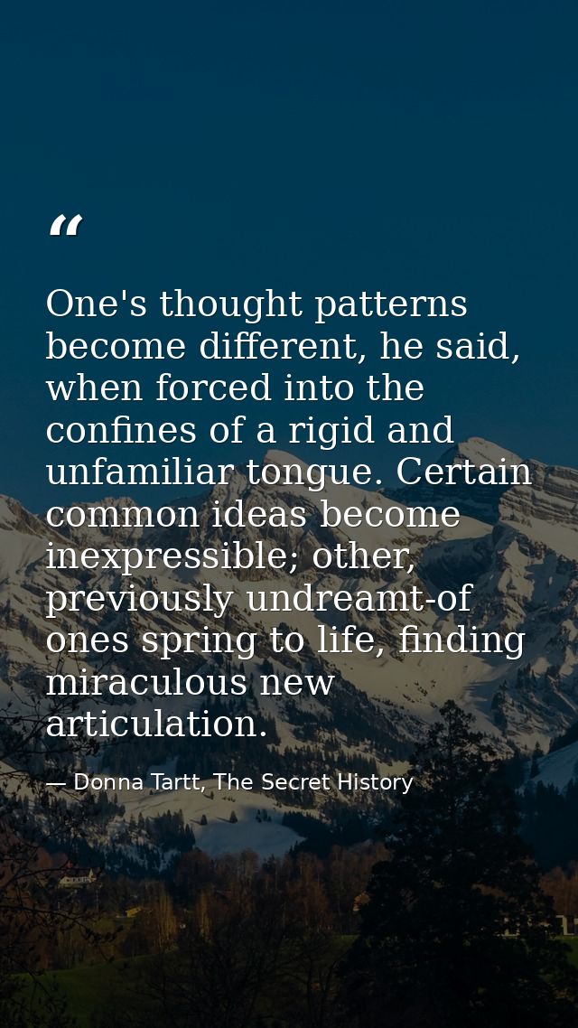 One's thought patterns become different, he said, when forced into the confines of a rigid and unfamiliar tongue. Certai — Donna Tartt, The Secret History