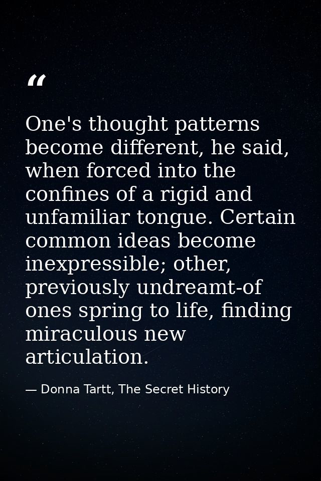 One's thought patterns become different, he said, when forced into the confines of a rigid and unfamiliar tongue. Certai — Donna Tartt, The Secret History