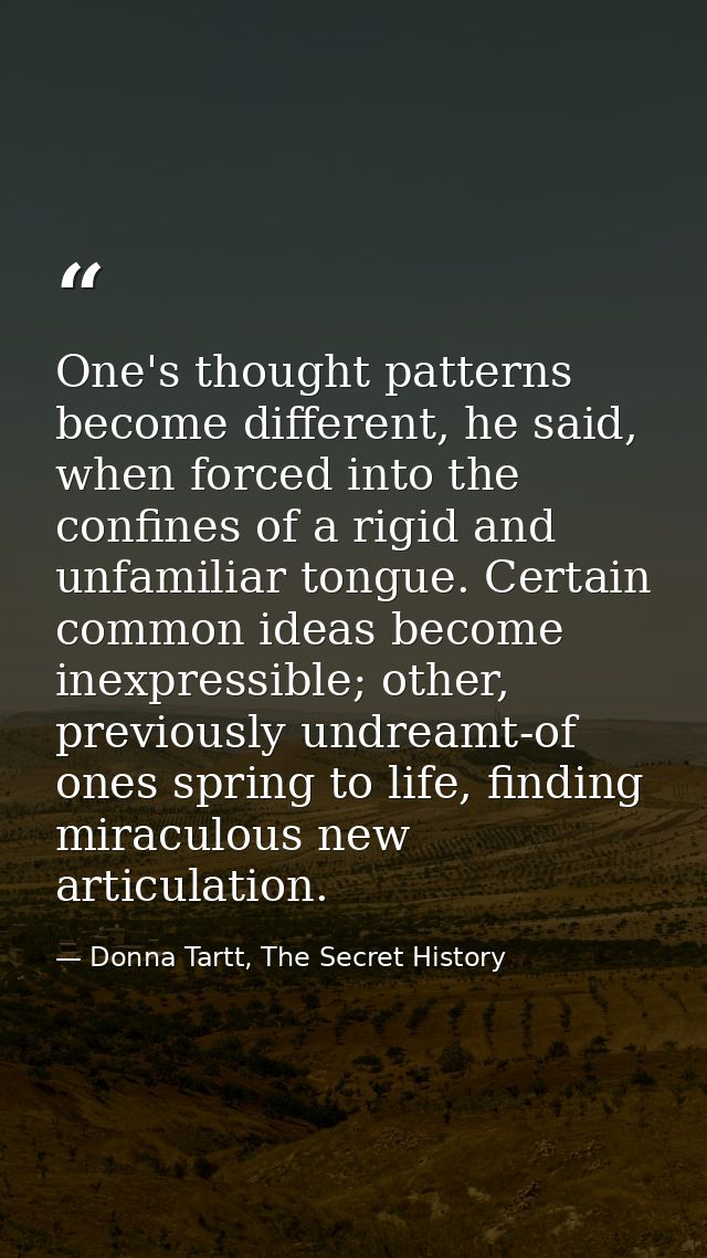 One's thought patterns become different, he said, when forced into the confines of a rigid and unfamiliar tongue. Certai — Donna Tartt, The Secret History
