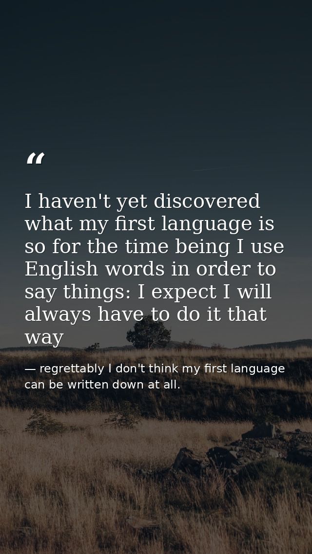 I haven't yet discovered what my first language is so for the time being I use English words in order to say things: I e — regrettably I don't think my first language can be written down at all.