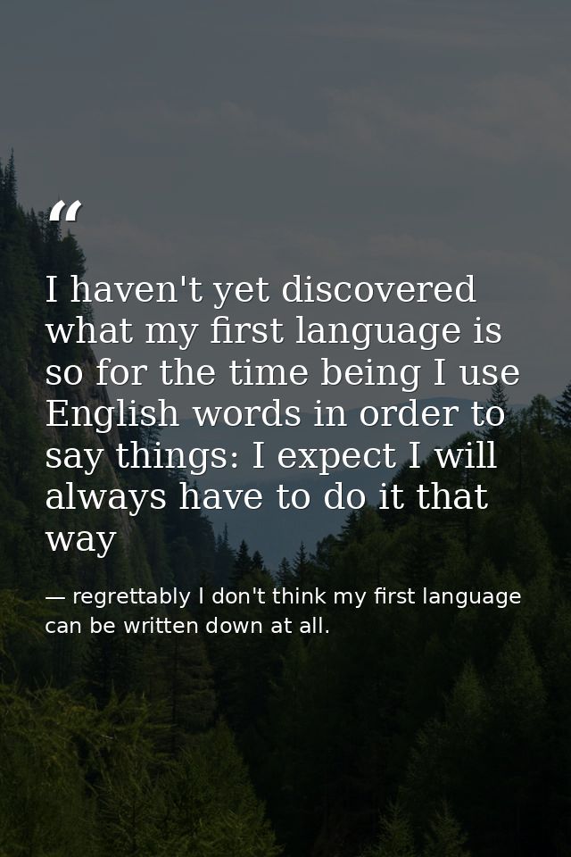 I haven't yet discovered what my first language is so for the time being I use English words in order to say things: I e — regrettably I don't think my first language can be written down at all.