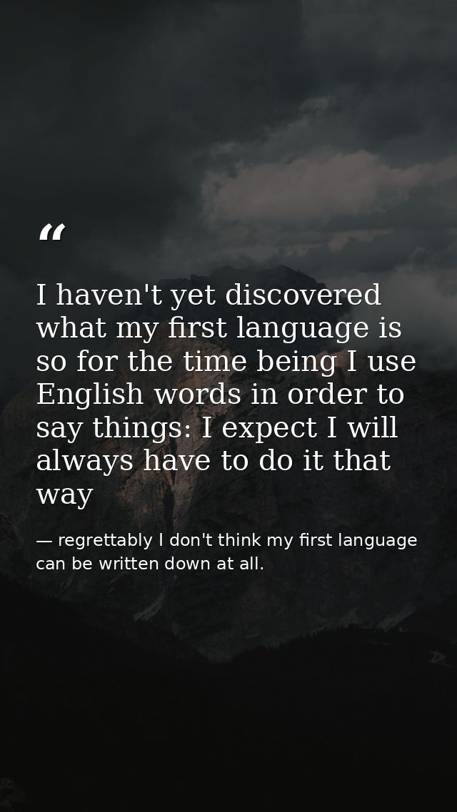 I haven't yet discovered what my first language is so for the time being I use English words in order to say things: I e — regrettably I don't think my first language can be written down at all.