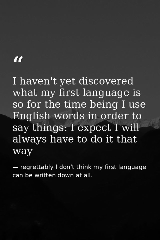 I haven't yet discovered what my first language is so for the time being I use English words in order to say things: I e — regrettably I don't think my first language can be written down at all.