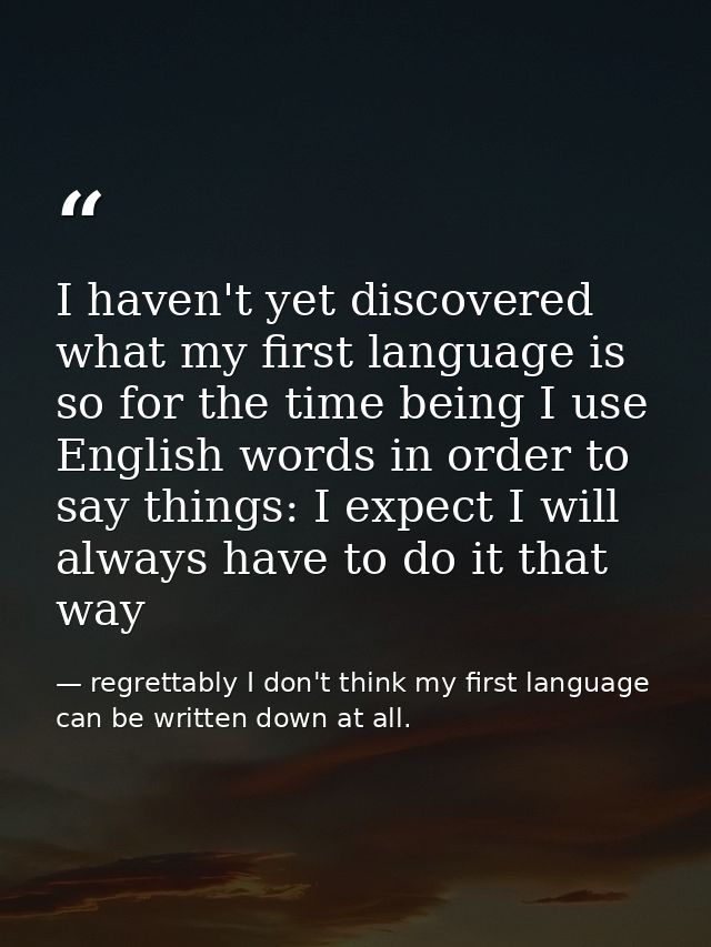 I haven't yet discovered what my first language is so for the time being I use English words in order to say things: I e — regrettably I don't think my first language can be written down at all.