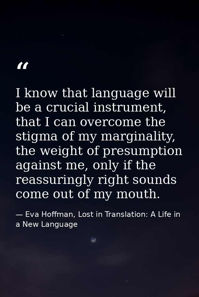 I know that language will be a crucial instrument, that I can overcome the stigma of my marginality, the weight of presu — Eva Hoffman, Lost in Translation: A Life in a New Language