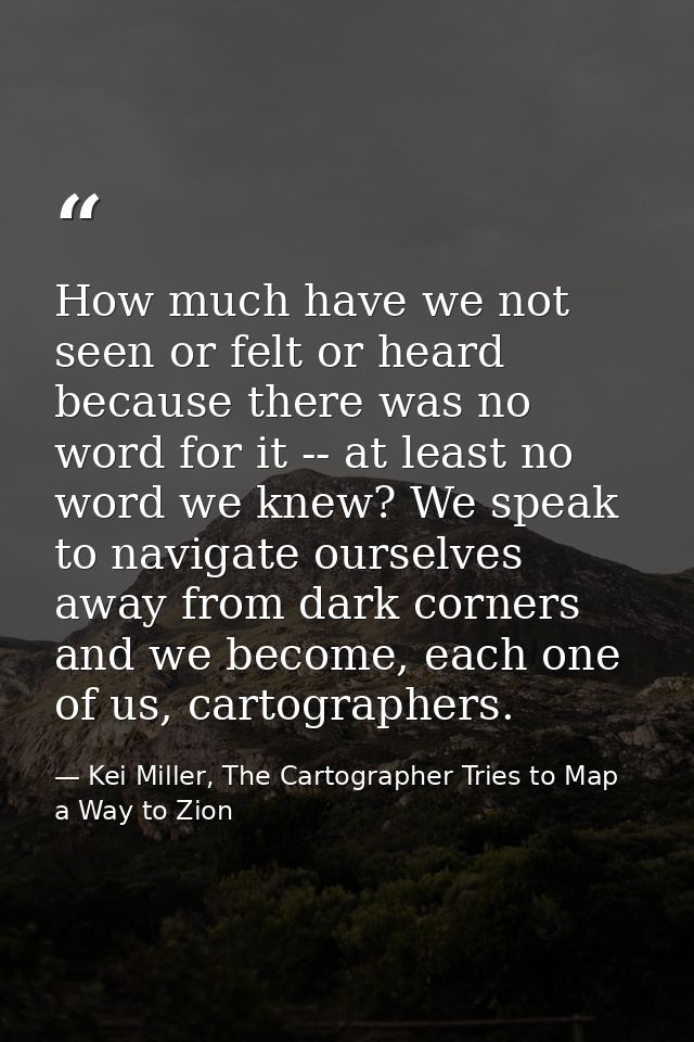 How much have we not seen or felt or heard because there was no word for it -- at least no word we knew? We speak to nav — Kei Miller, The Cartographer Tries to Map a Way to Zion