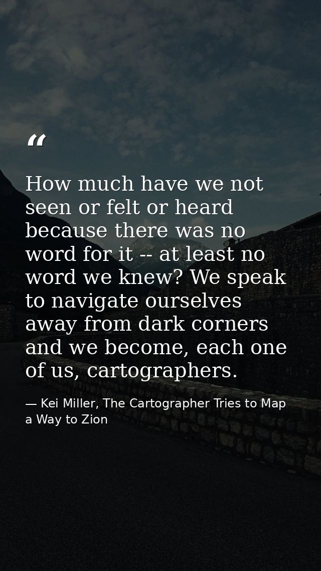 How much have we not seen or felt or heard because there was no word for it -- at least no word we knew? We speak to nav — Kei Miller, The Cartographer Tries to Map a Way to Zion