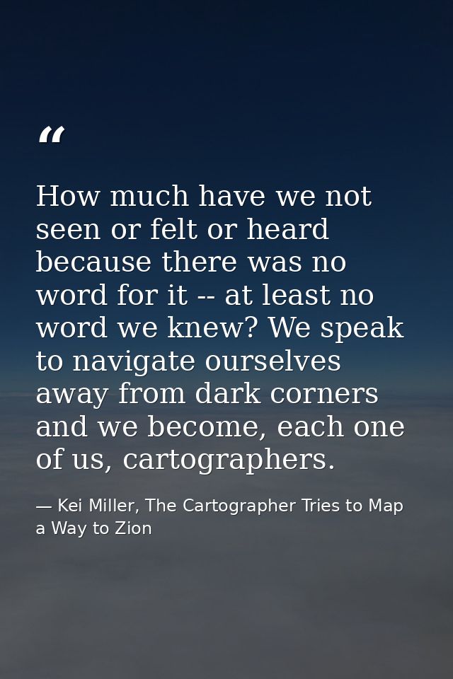 How much have we not seen or felt or heard because there was no word for it -- at least no word we knew? We speak to nav — Kei Miller, The Cartographer Tries to Map a Way to Zion