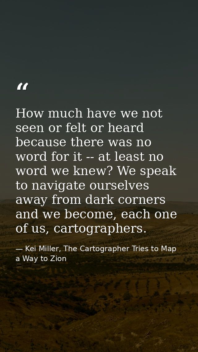 How much have we not seen or felt or heard because there was no word for it -- at least no word we knew? We speak to nav — Kei Miller, The Cartographer Tries to Map a Way to Zion