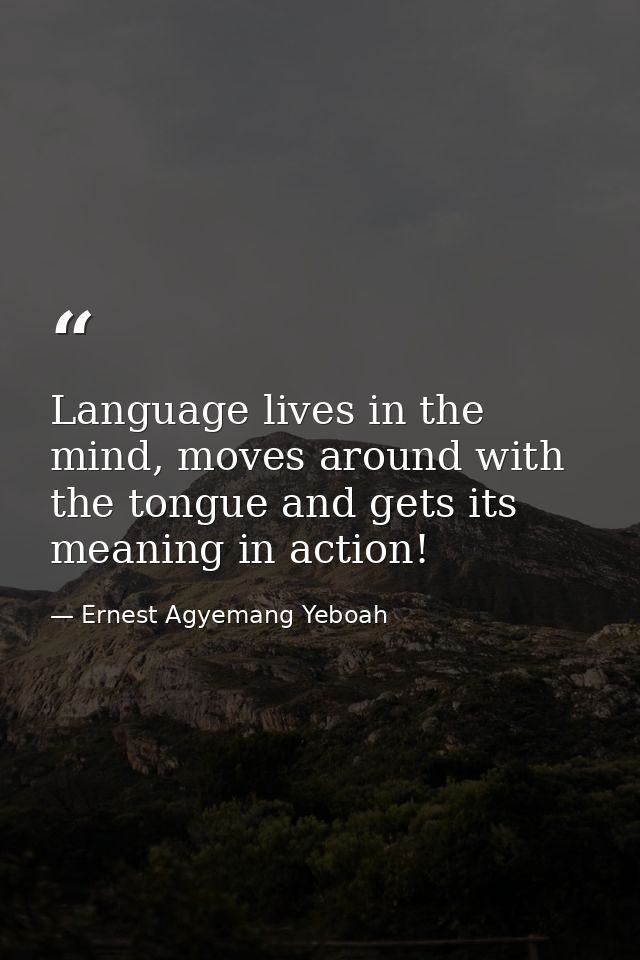 Language lives in the mind, moves around with the tongue and gets its meaning in action! — Ernest Agyemang Yeboah