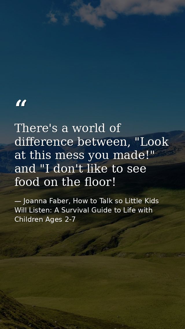 There's a world of difference between, "Look at this mess you made!" and "I don't like to see food on the floor! — Joanna Faber, How to Talk so Little Kids Will Listen: A Survival Guide to Life with Children Ages 2-7