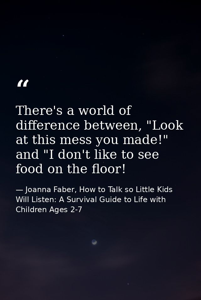 There's a world of difference between, "Look at this mess you made!" and "I don't like to see food on the floor! — Joanna Faber, How to Talk so Little Kids Will Listen: A Survival Guide to Life with Children Ages 2-7