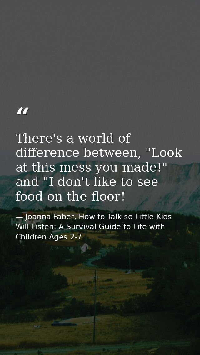 There's a world of difference between, "Look at this mess you made!" and "I don't like to see food on the floor! — Joanna Faber, How to Talk so Little Kids Will Listen: A Survival Guide to Life with Children Ages 2-7