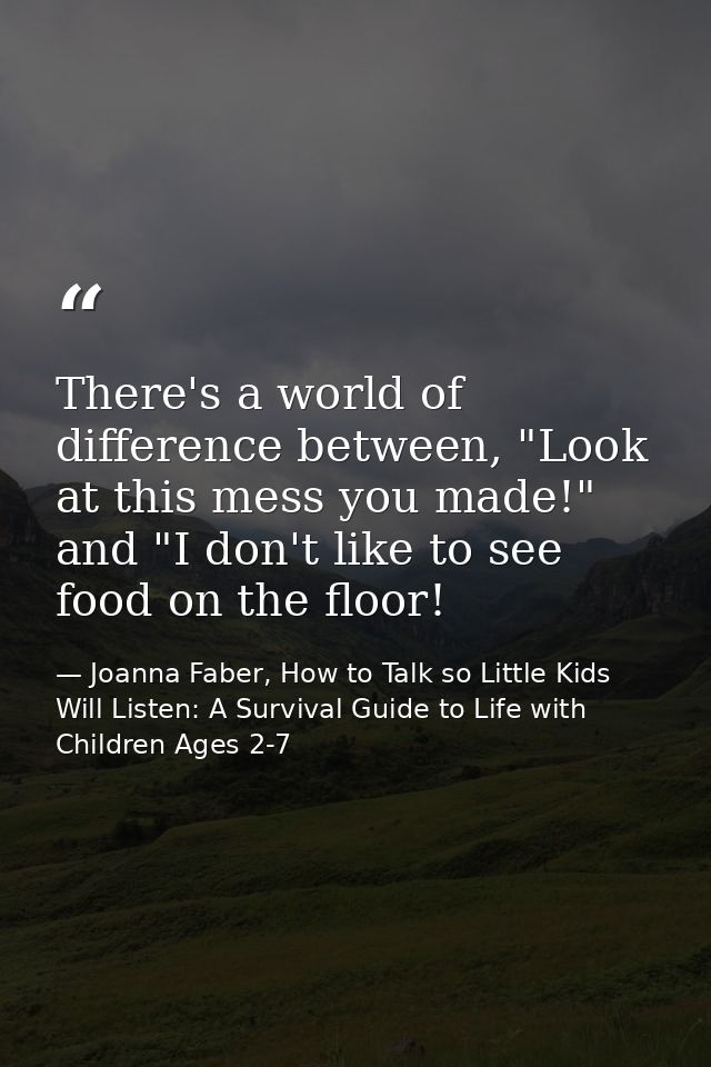 There's a world of difference between, "Look at this mess you made!" and "I don't like to see food on the floor! — Joanna Faber, How to Talk so Little Kids Will Listen: A Survival Guide to Life with Children Ages 2-7