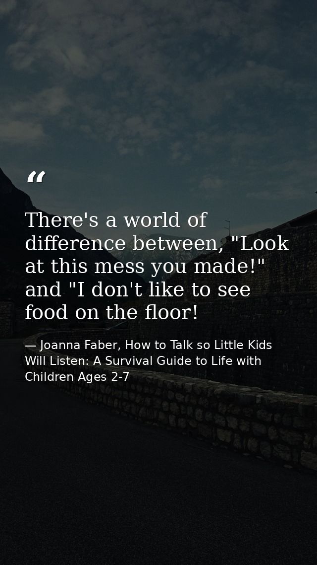 There's a world of difference between, "Look at this mess you made!" and "I don't like to see food on the floor! — Joanna Faber, How to Talk so Little Kids Will Listen: A Survival Guide to Life with Children Ages 2-7