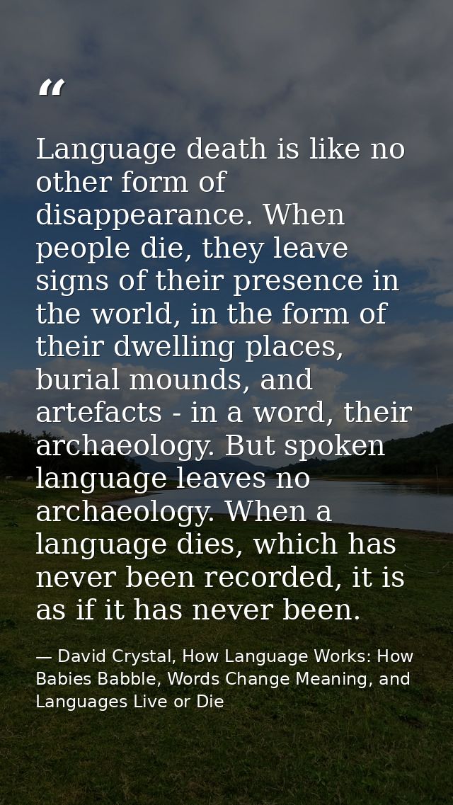 Language death is like no other form of disappearance. When people die, they leave signs of their presence in the world, — David Crystal, How Language Works: How Babies Babble, Words Change Meaning, and Languages Live or Die