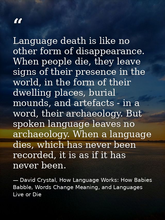 Language death is like no other form of disappearance. When people die, they leave signs of their presence in the world, — David Crystal, How Language Works: How Babies Babble, Words Change Meaning, and Languages Live or Die