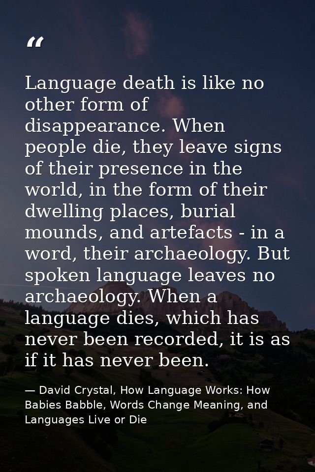 Language death is like no other form of disappearance. When people die, they leave signs of their presence in the world, — David Crystal, How Language Works: How Babies Babble, Words Change Meaning, and Languages Live or Die