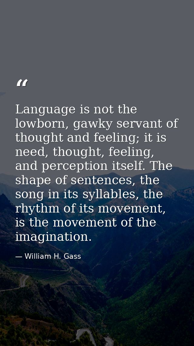 Language is not the lowborn, gawky servant of thought and feeling; it is need, thought, feeling, and perception itself.  — William H. Gass