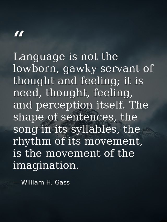 Language is not the lowborn, gawky servant of thought and feeling; it is need, thought, feeling, and perception itself.  — William H. Gass