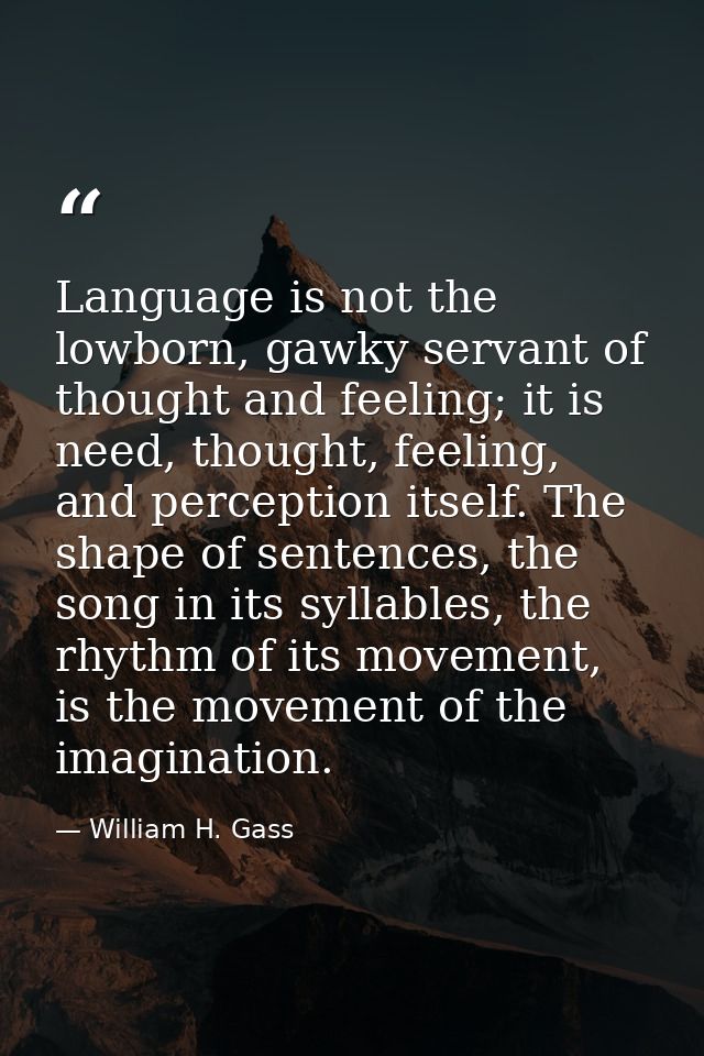 Language is not the lowborn, gawky servant of thought and feeling; it is need, thought, feeling, and perception itself.  — William H. Gass