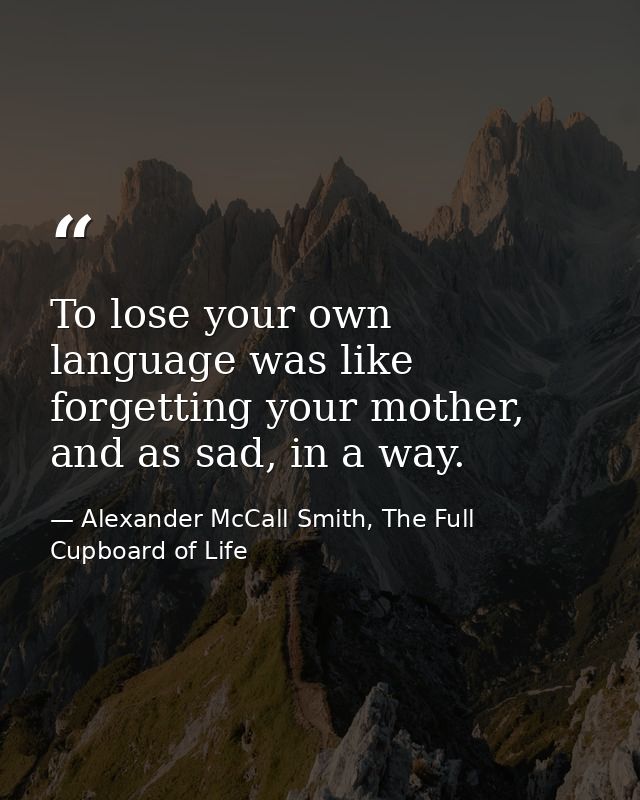 To lose your own language was like forgetting your mother, and as sad, in a way. — Alexander McCall Smith, The Full Cupboard of Life