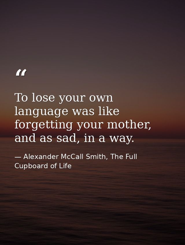 To lose your own language was like forgetting your mother, and as sad, in a way. — Alexander McCall Smith, The Full Cupboard of Life