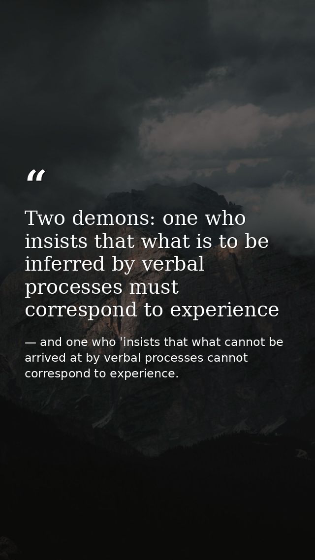 Two demons: one who insists that what is to be inferred by verbal processes must correspond to experience — and one who 'insists that what cannot be arrived at by verbal processes cannot correspond to experience.