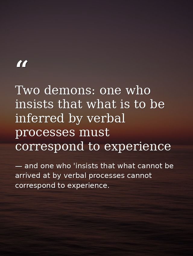 Two demons: one who insists that what is to be inferred by verbal processes must correspond to experience — and one who 'insists that what cannot be arrived at by verbal processes cannot correspond to experience.