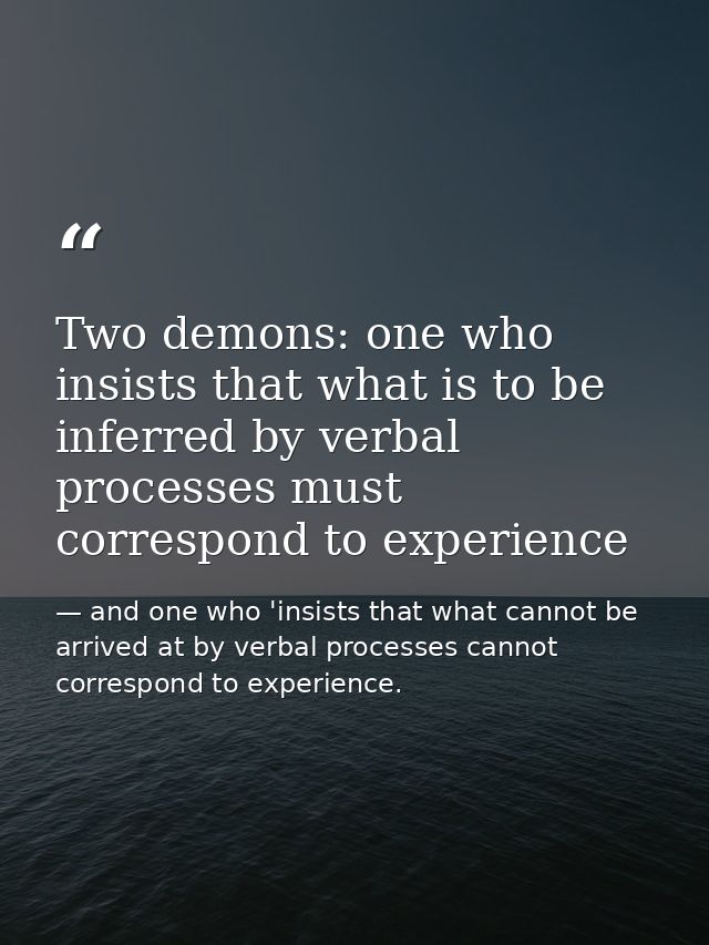 Two demons: one who insists that what is to be inferred by verbal processes must correspond to experience — and one who 'insists that what cannot be arrived at by verbal processes cannot correspond to experience.