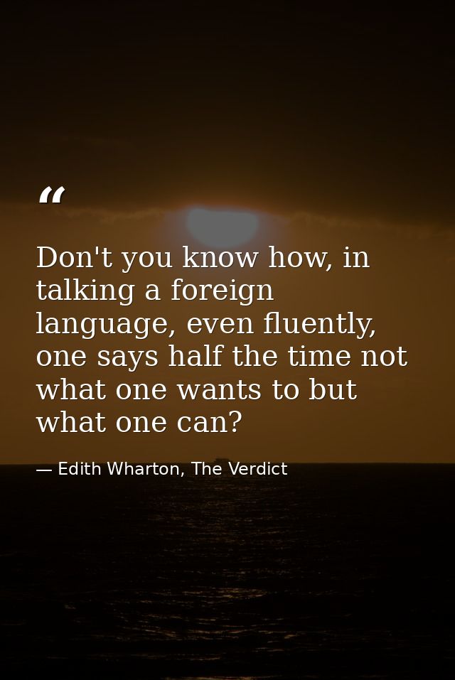 Don't you know how, in talking a foreign language, even fluently, one says half the time not what one wants to but what  — Edith Wharton, The Verdict
