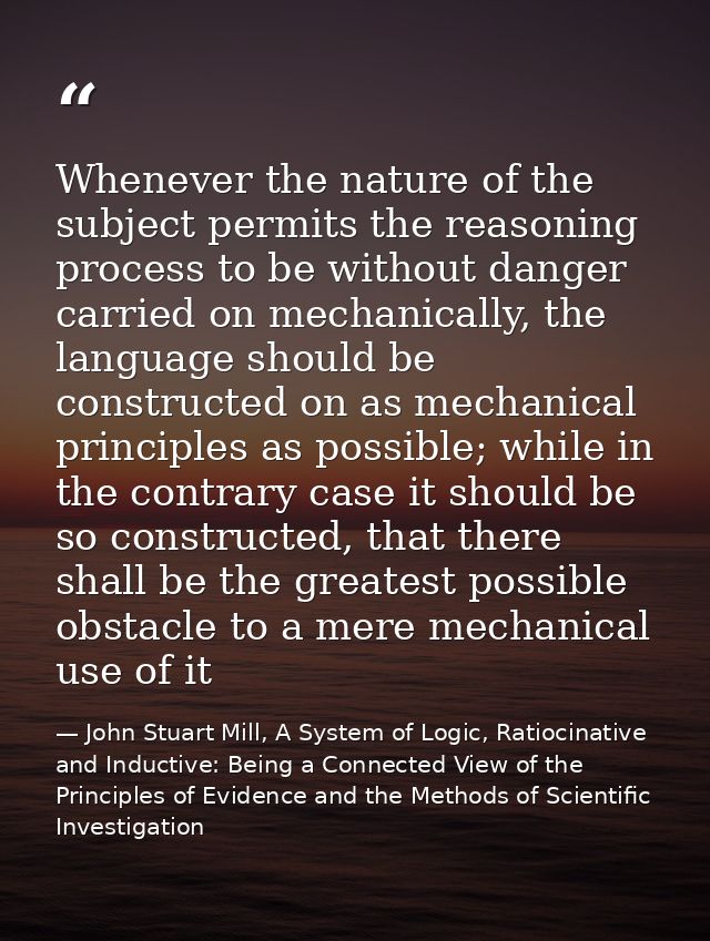 Whenever the nature of the subject permits the reasoning process to be without danger carried on mechanically, the langu — John Stuart Mill, A System of Logic, Ratiocinative and Inductive: Being a Connected View of the Principles of Evidence and the Methods of Scientific Investigation