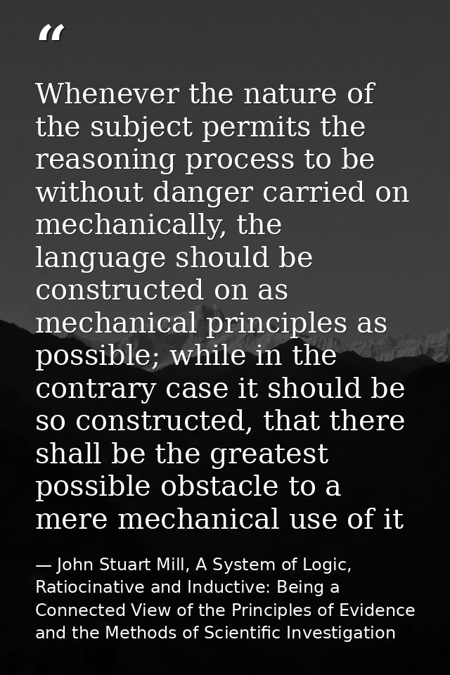 Whenever the nature of the subject permits the reasoning process to be without danger carried on mechanically, the langu — John Stuart Mill, A System of Logic, Ratiocinative and Inductive: Being a Connected View of the Principles of Evidence and the Methods of Scientific Investigation