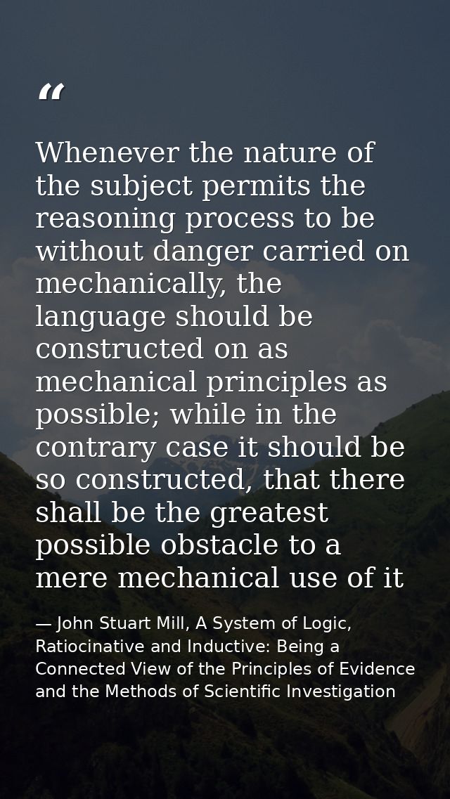 Whenever the nature of the subject permits the reasoning process to be without danger carried on mechanically, the langu — John Stuart Mill, A System of Logic, Ratiocinative and Inductive: Being a Connected View of the Principles of Evidence and the Methods of Scientific Investigation