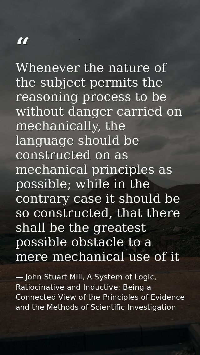 Whenever the nature of the subject permits the reasoning process to be without danger carried on mechanically, the langu — John Stuart Mill, A System of Logic, Ratiocinative and Inductive: Being a Connected View of the Principles of Evidence and the Methods of Scientific Investigation