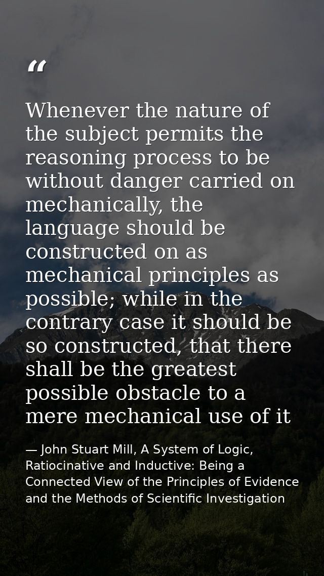 Whenever the nature of the subject permits the reasoning process to be without danger carried on mechanically, the langu — John Stuart Mill, A System of Logic, Ratiocinative and Inductive: Being a Connected View of the Principles of Evidence and the Methods of Scientific Investigation