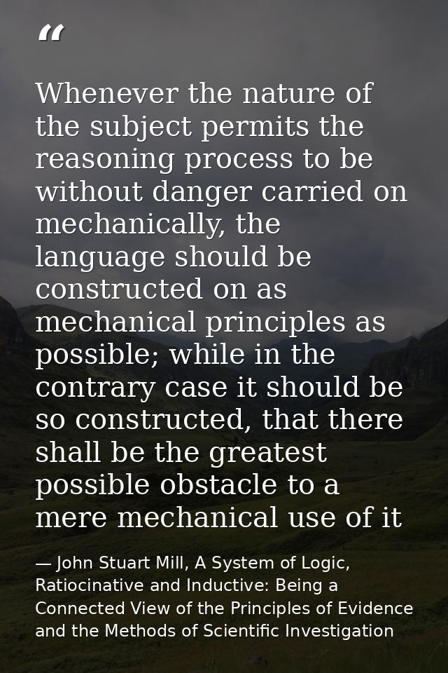 Whenever the nature of the subject permits the reasoning process to be without danger carried on mechanically, the langu — John Stuart Mill, A System of Logic, Ratiocinative and Inductive: Being a Connected View of the Principles of Evidence and the Methods of Scientific Investigation