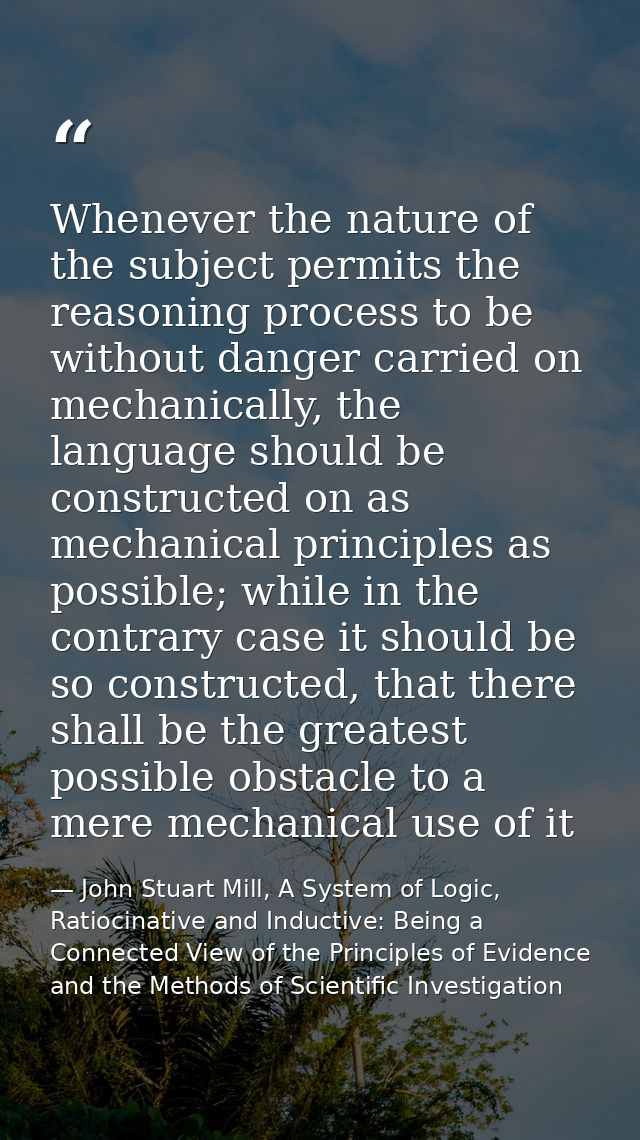 Whenever the nature of the subject permits the reasoning process to be without danger carried on mechanically, the langu — John Stuart Mill, A System of Logic, Ratiocinative and Inductive: Being a Connected View of the Principles of Evidence and the Methods of Scientific Investigation
