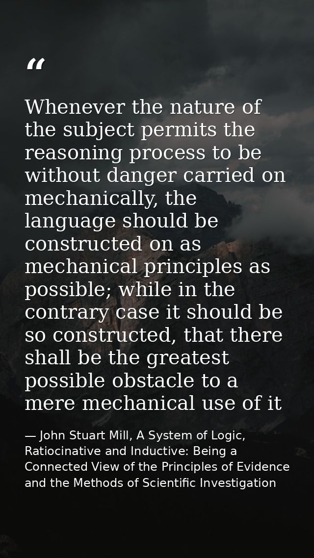 Whenever the nature of the subject permits the reasoning process to be without danger carried on mechanically, the langu — John Stuart Mill, A System of Logic, Ratiocinative and Inductive: Being a Connected View of the Principles of Evidence and the Methods of Scientific Investigation