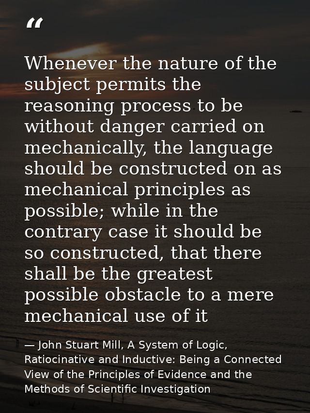 Whenever the nature of the subject permits the reasoning process to be without danger carried on mechanically, the langu — John Stuart Mill, A System of Logic, Ratiocinative and Inductive: Being a Connected View of the Principles of Evidence and the Methods of Scientific Investigation