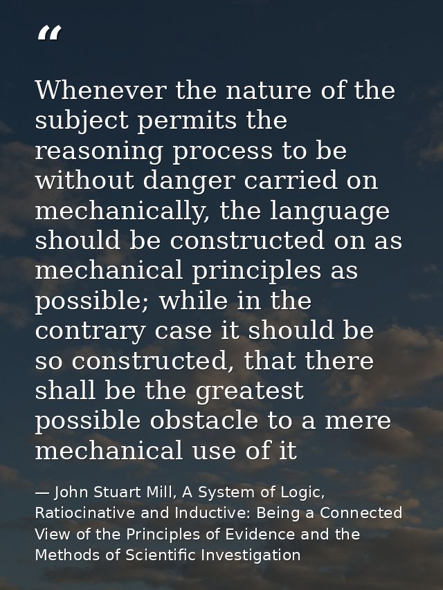 Whenever the nature of the subject permits the reasoning process to be without danger carried on mechanically, the langu — John Stuart Mill, A System of Logic, Ratiocinative and Inductive: Being a Connected View of the Principles of Evidence and the Methods of Scientific Investigation