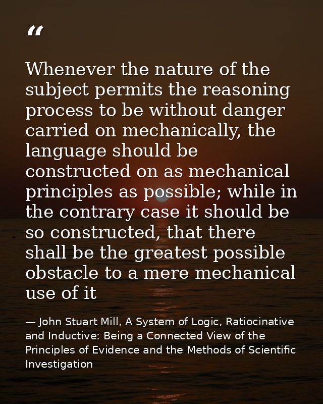 Whenever the nature of the subject permits the reasoning process to be without danger carried on mechanically, the langu — John Stuart Mill, A System of Logic, Ratiocinative and Inductive: Being a Connected View of the Principles of Evidence and the Methods of Scientific Investigation